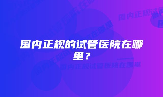 国内正规的试管医院在哪里?