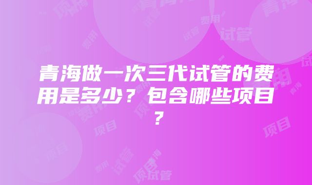 青海做一次三代试管的费用是多少?包含哪些项目?