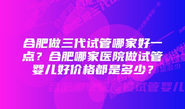 合肥做三代试管哪家好一点?合肥哪家医院做试管婴儿好价格都是多少?
