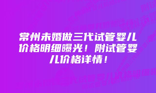 常州未婚做三代试管婴儿价格明细曝光!附试管婴儿价格详情!
