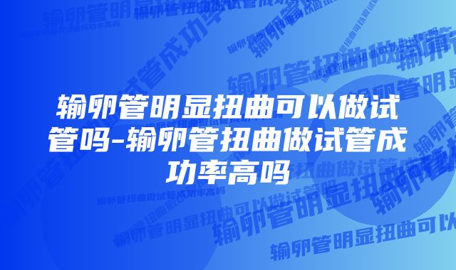 输卵管明显扭曲可以做试管吗-输卵管扭曲做试管成功率高吗