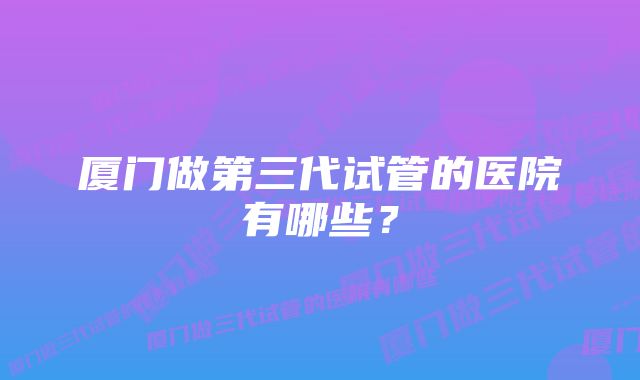 厦门做第三代试管的医院有哪些?
