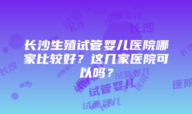 长沙生殖试管婴儿医院哪家比较好?这几家医院可以吗?