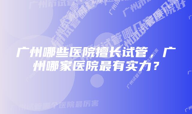 广州哪些医院擅长试管,广州哪家医院最有实力?