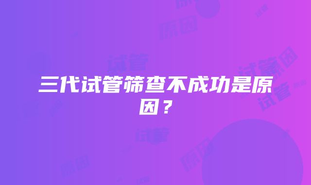 三代试管筛查不成功是原因？