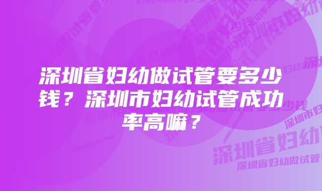 深圳省妇幼做试管要多少钱?深圳市妇幼试管成功率高嘛?