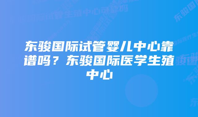 东骏国际试管婴儿中心靠谱吗?东骏国际医学生殖中心