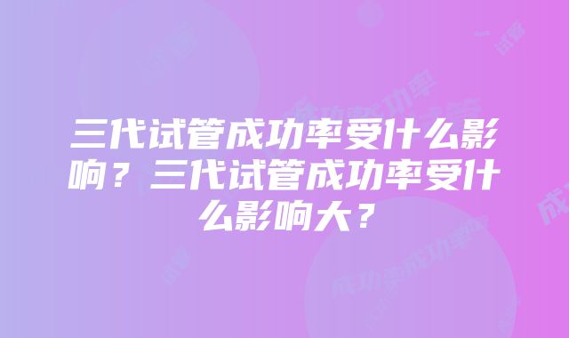 三代试管成功率受什么影响?三代试管成功率受什么影响大?