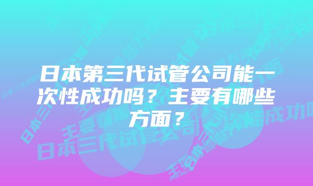 日本第三代试管公司能一次性成功吗?主要有哪些方面?