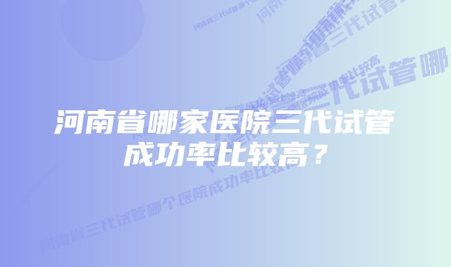 河南省哪家医院三代试管成功率比较高?