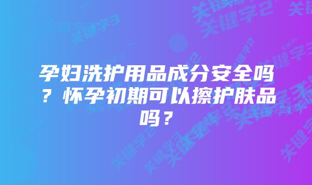 孕妇洗护用品成分安全吗?怀孕初期可以擦护肤品吗?