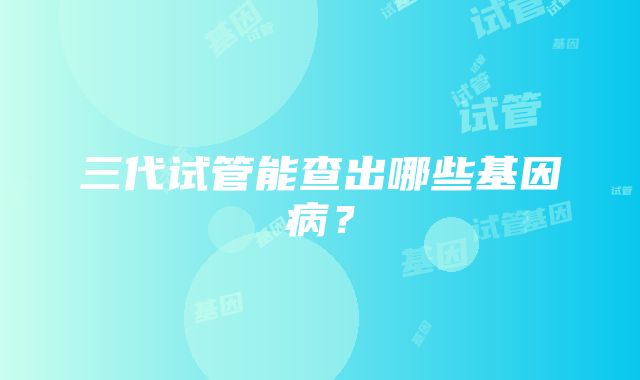 三代试管能查出哪些基因病?