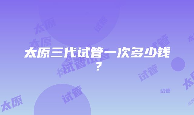 太原三代试管一次多少钱?