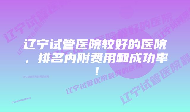 辽宁试管医院较好的医院,排名内附费用和成功率!