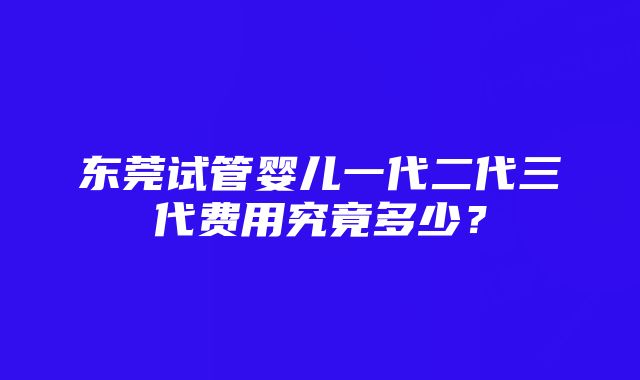 东莞试管婴儿一代二代三代费用究竟多少?