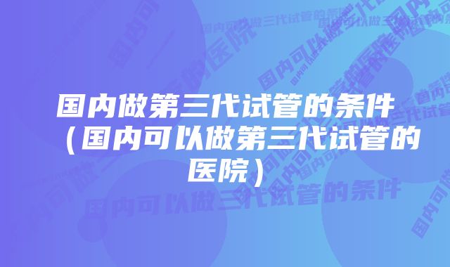 国内做第三代试管的条件(国内可以做第三代试管的医院)