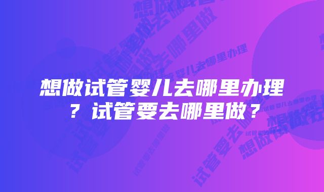 想做试管婴儿去哪里办理?试管要去哪里做?