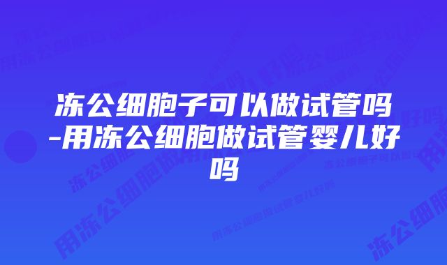 冻公细胞子可以做试管吗-用冻公细胞做试管婴儿好吗
