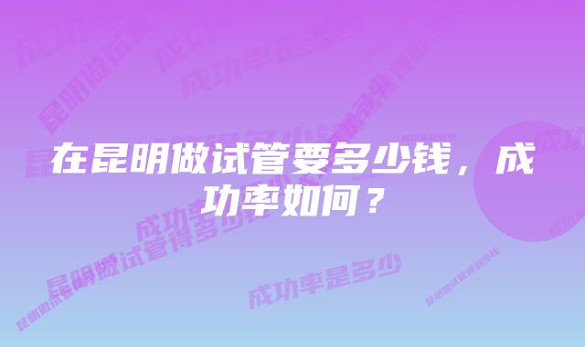 在昆明做试管要多少钱,成功率如何?