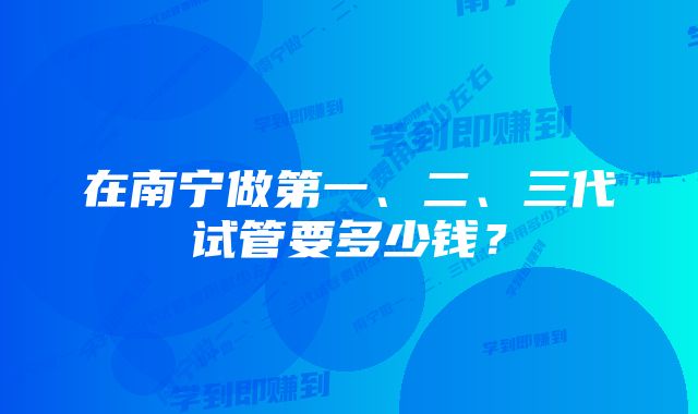在南宁做第一、二、三代试管要多少钱?