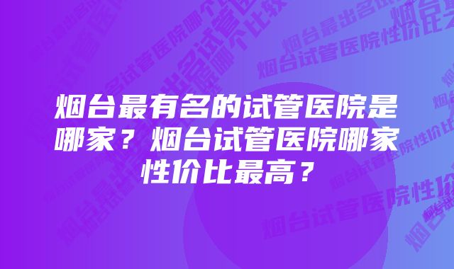 烟台最有名的试管医院是哪家?烟台试管医院哪家性价比最高?