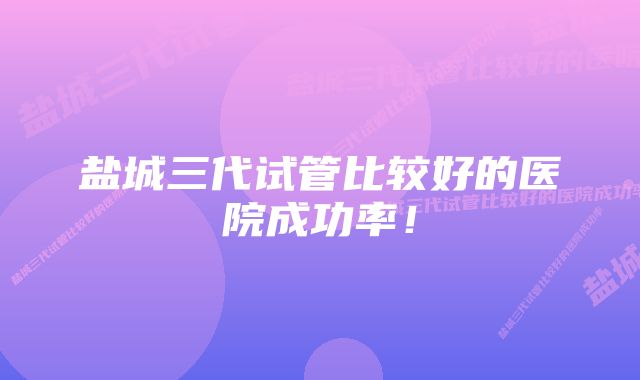 盐城三代试管比较好的医院成功率!