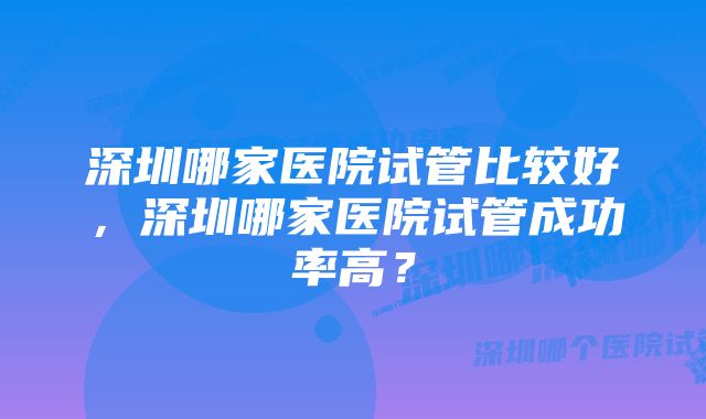 深圳哪家医院试管比较好,深圳哪家医院试管成功率高?