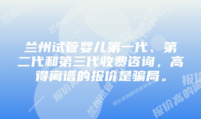 兰州试管婴儿第一代、第二代和第三代收费咨询,高得离谱的报价是骗局。