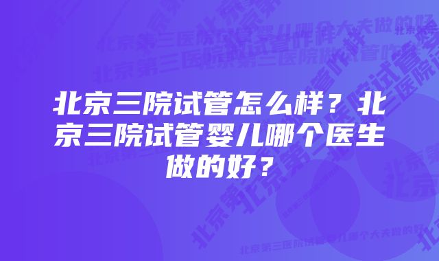 北京三院试管怎么样?北京三院试管婴儿哪个医生做的好?
