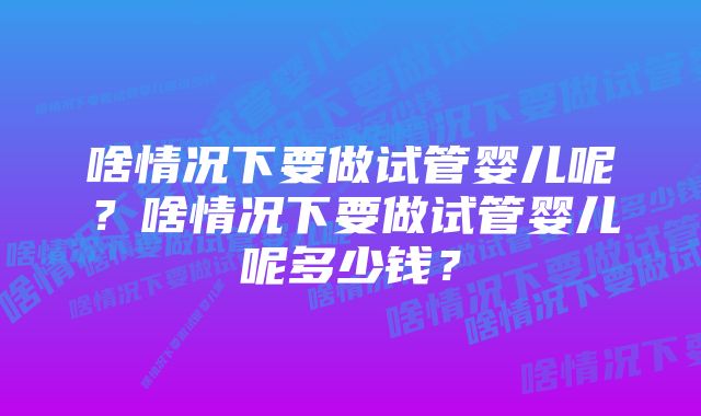 啥情况下要做试管婴儿呢?啥情况下要做试管婴儿呢多少钱?