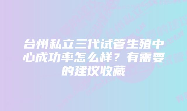 台州私立三代试管生殖中心成功率怎么样?有需要的建议收藏