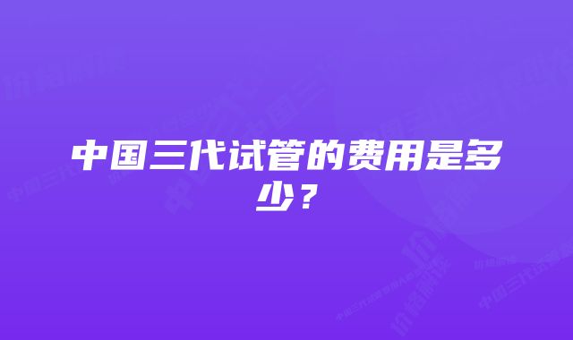 中国三代试管的费用是多少?