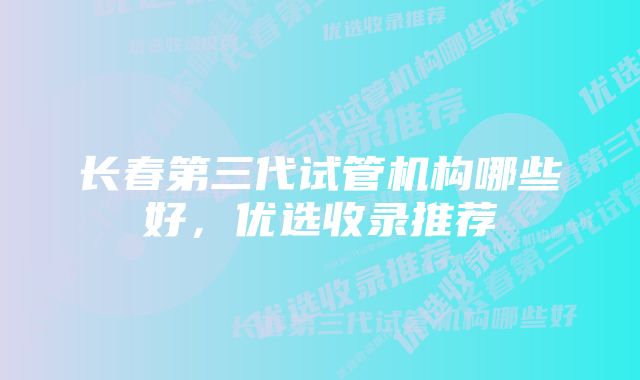 长春第三代试管机构哪些好,优选收录推荐
