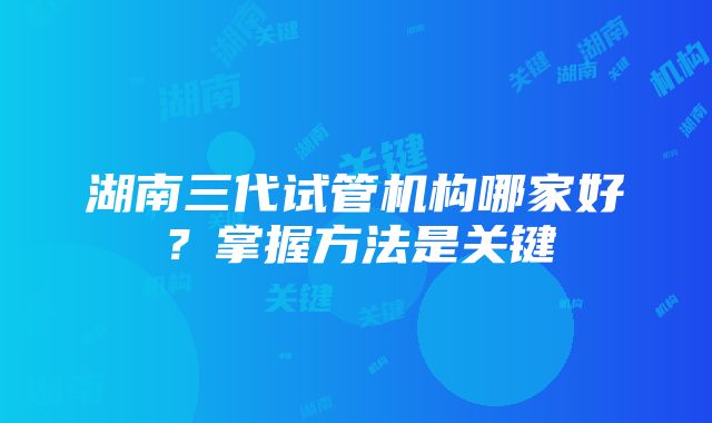 湖南三代试管机构哪家好?掌握方法是关键