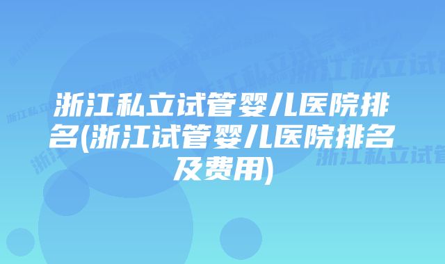 浙江私立试管婴儿医院排名(浙江试管婴儿医院排名及费用)