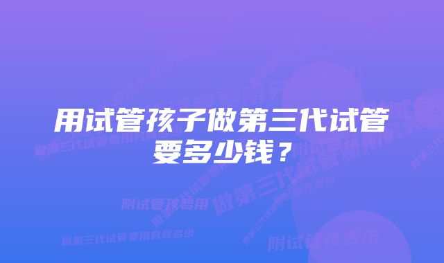 用试管孩子做第三代试管要多少钱?