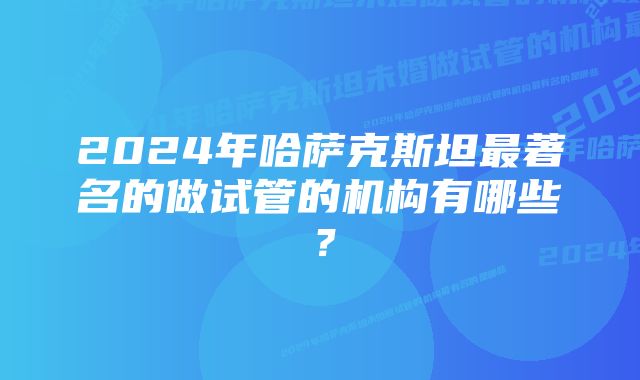 2024年哈萨克斯坦最著名的做试管的机构有哪些?