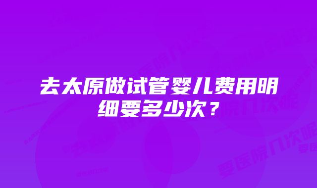 去太原做试管婴儿费用明细要多少次?