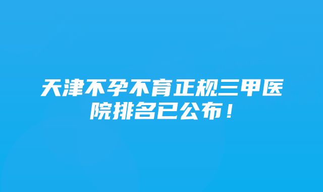 天津不孕不育正规三甲医院排名已公布!