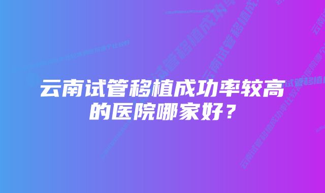 云南试管移植成功率较高的医院哪家好?
