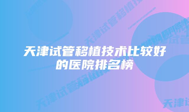 天津试管移植技术比较好的医院排名榜