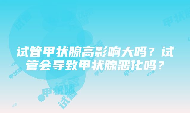 试管甲状腺高影响大吗？试管会导致甲状腺恶化吗？