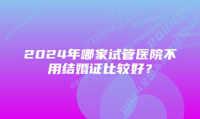 2024年哪家试管医院不用结婚证比较好?