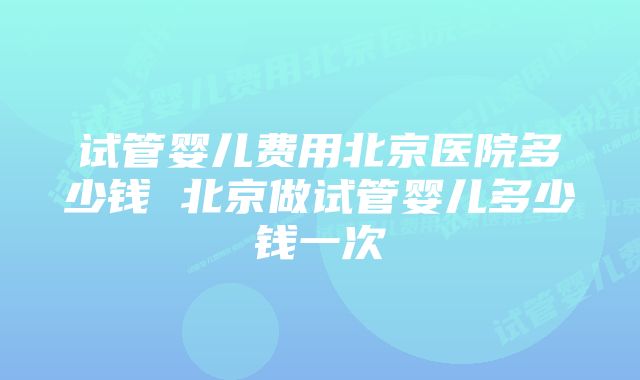 试管婴儿费用北京医院多少钱 北京做试管婴儿多少钱一次