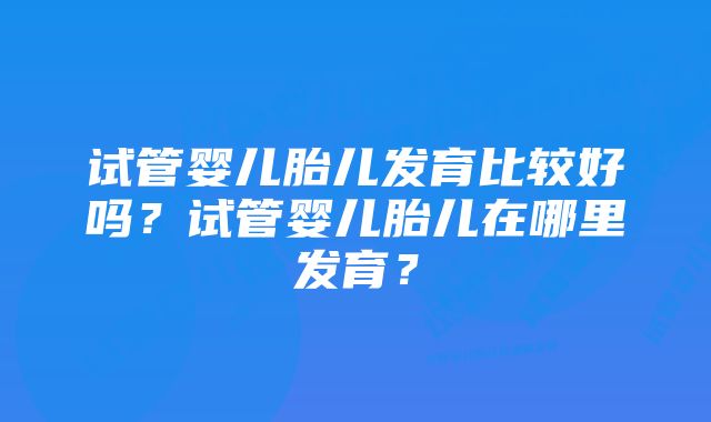 试管婴儿胎儿发育比较好吗?试管婴儿胎儿在哪里发育?