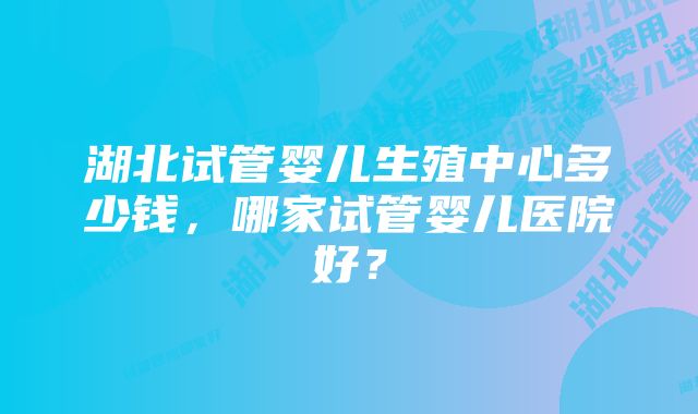 湖北试管婴儿生殖中心多少钱,哪家试管婴儿医院好?