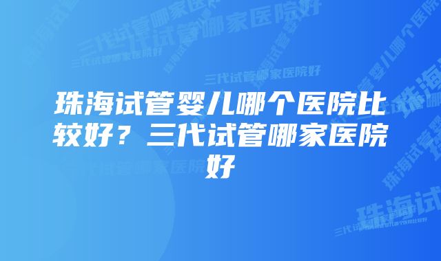 珠海试管婴儿哪个医院比较好?三代试管哪家医院好