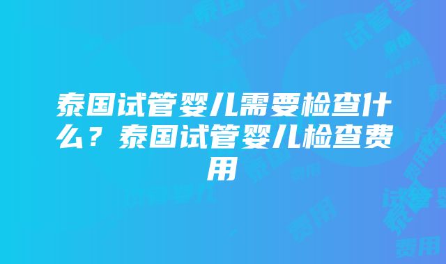 泰国试管婴儿需要检查什么?泰国试管婴儿检查费用