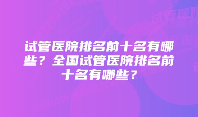 试管医院排名前十名有哪些?全国试管医院排名前十名有哪些?