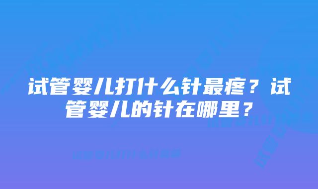 试管婴儿打什么针最疼?试管婴儿的针在哪里?